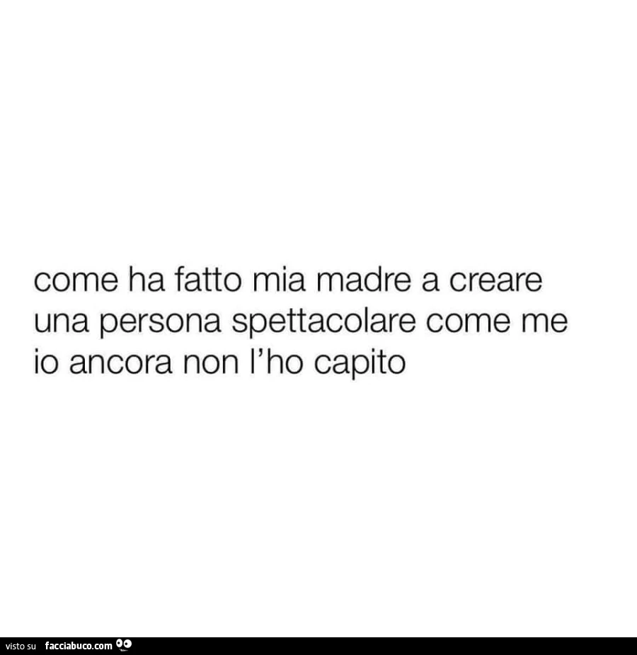 Come ha fatto mia madre a creare una persona spettacolare come me io ancora non l'ho capito