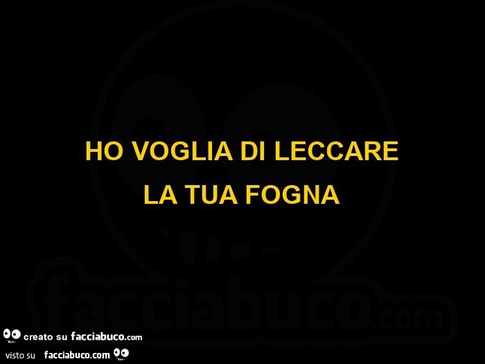 Ho voglia di leccare la tua fogna