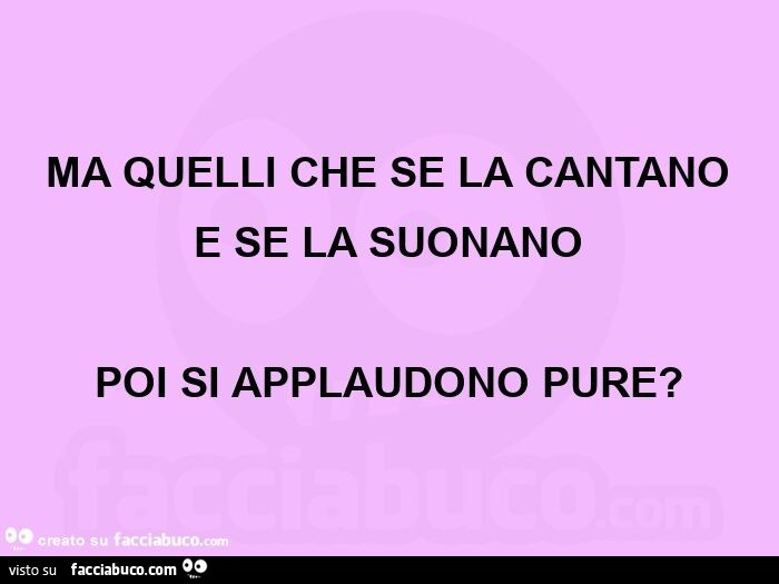 Ma quelli che se la cantano  e se la suonano poi si applaudono pure?