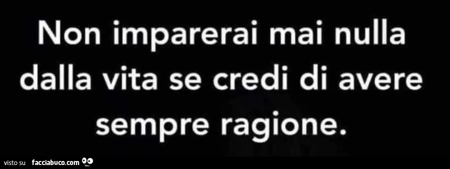 Non imparerai mai nulla dalla vita se credi di avere sempre ragione