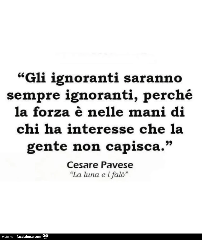 Gli ignoranti saranno sempre ignoranti, perché la forza è nelle mani di chi ha interesse che la gente non capisca. Cesare Pavese