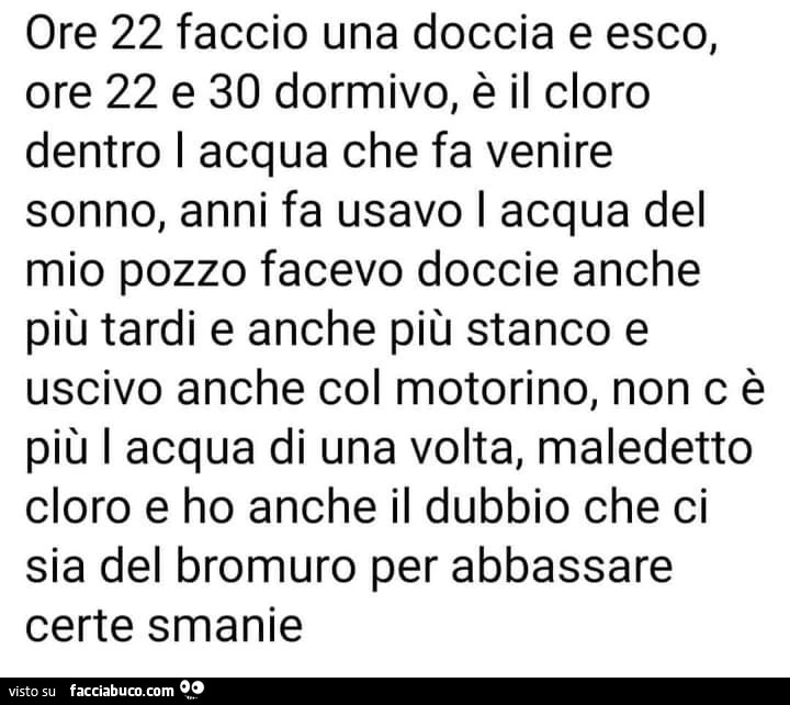 Ore 22 faccio una doccia e esco, ore 22 e 30 dormivo, è il cloro dentro i acqua che fa venire sonno, anni fa usavo i acqua del mio pozzo facevo doccie anche più tardi e anche più stanco
