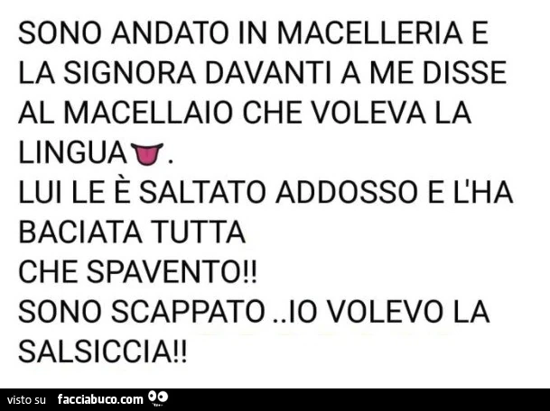 Sono andato in macelleria e la signora davanti a me disse al macellaio che voleva la linguav. Lui le è saltato addosso e l'ha baciata tutta che spavento! Sono scappato. Io volevo la salsiccia