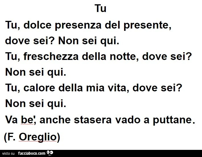 Tu. Tu, dolce presenza del presente, dove sei? Non sei qui. Tu, freschezza della notte, dove sei? Non sei qui. Tu, calore della mia vita, dove sei? Non sei qui. Va bè, anche stasera vado a puttane. F. Oreglio