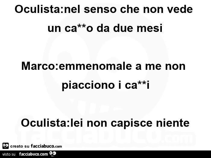 Oculista: lei è miope marco: no io sono sempre stato marco oculista: nel senso che non vede un ca**o da due mesi  marco: emmenomale a me non piacciono i ca**i oculista: lei non capisce niente  marco: non ho capito oculista: vede marco: le ho detto che non