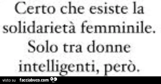 Certo che esiste la solidarietà femminile. solo tra donne intelligenti, però