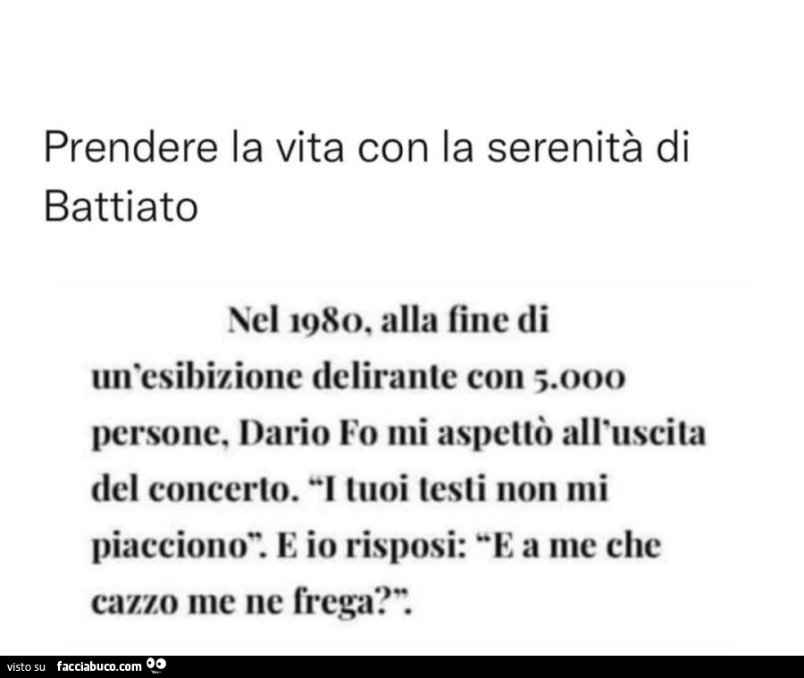 Prendere la vita con la serenitร di battiato. nel 1980, alla fine di un'esibizione delirante con 5.000 persone, Dario Fo mi aspettรฒ all'uscita del concerto. i tuoi testi non mi piacciono. e io risposi: e a me che cazzo me ne frega?