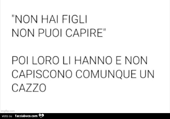 Non hai figli non puoi capire. Poi loro li hanno e non capiscono comunque un cazzo