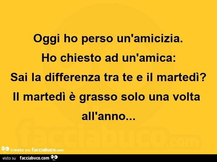 Oggi ho perso un'amicizia. Ho chiesto ad un'amica: sai la differenza tra te e il martedì? Il martedì è grasso solo una volta all'anno