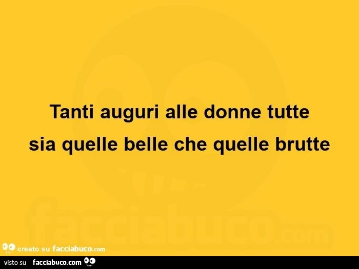 Tanti auguri alle donne tutte sia quelle belle che quelle brutte