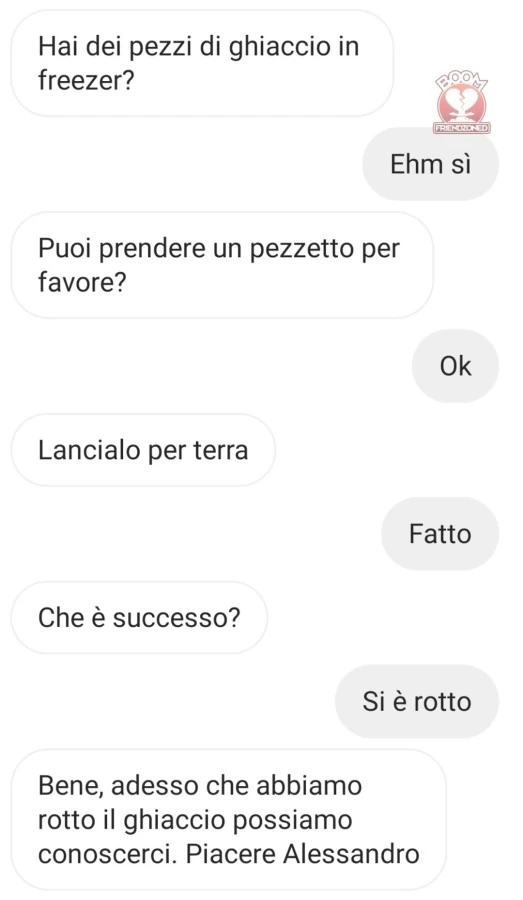 Hai dei pezzi di ghiaccio in freezer? ehm sì. puoi prendere un pezzetto per favore? ok. lancialo per terra. fatto. che è successo? si è rotto. bene, adesso che abbiamo rotto il ghiaccio possiamo conoscerci
