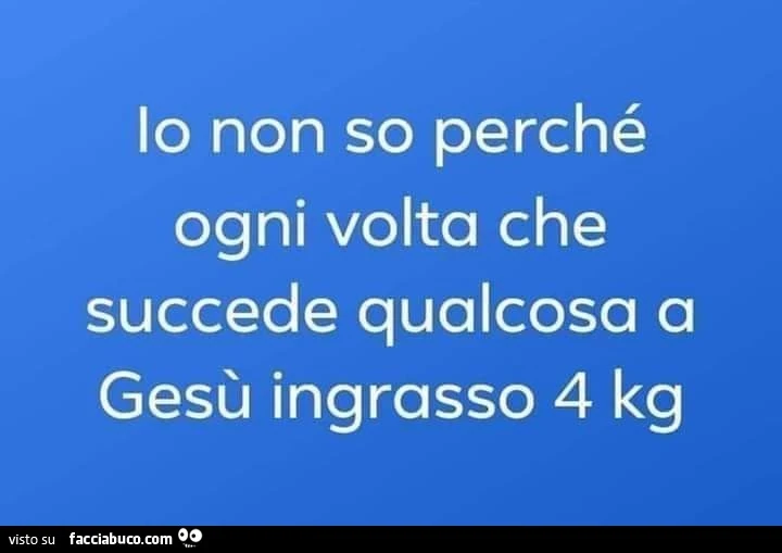 Io non so perché ogni volta che succede qualcosa a Gesù ingrasso 4 kg