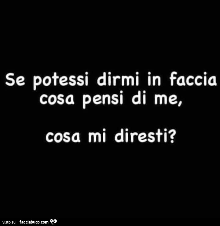 Se potessi dirmi in faccia cosa pensi di me, cosa mi diresti?