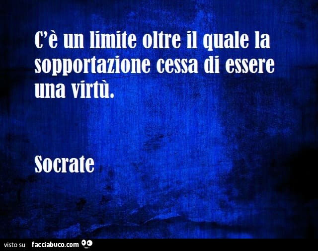C'è un limite oltre il quale la sopportazione cessa di essere una virtù. Socrate