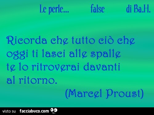 Ricorda che tutto ciò che oggi ti lasci alle spalle te lo ritroverai davanti al ritorno. Marcel Proust