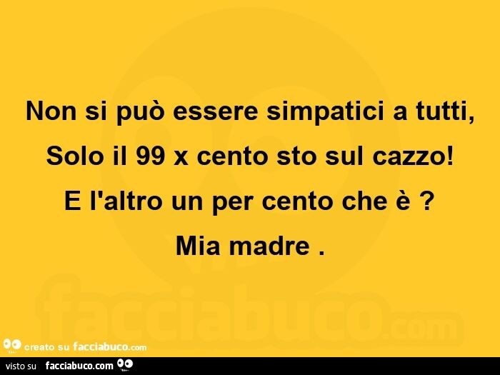Non si può essere simpatici a tutti, solo il 99 x cento sto sul cazzo! E l'altro un per cento che è? Mia madre