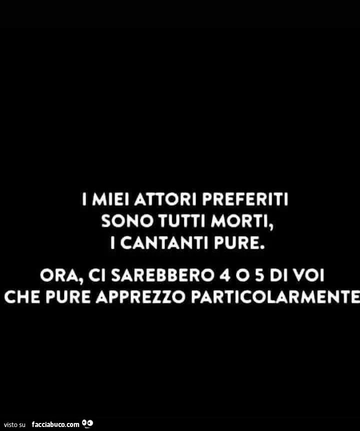 I miei attori preferiti sono tutti morti, i cantanti pure. Ora, ci sarebbero 4 o 5 di voi che pure apprezzo particolarmente
