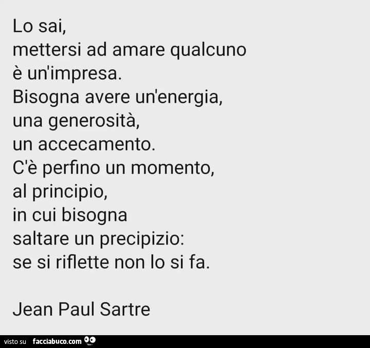Lo sai, mettersi ad amare qualcuno è un'impresa. Bisogna avere un'energia, una generosità, un accecamento. C'è perfino un momento, al principio, in cui bisogna saltare un precipizio: se si riflette non lo si fa. Jean paul sartre