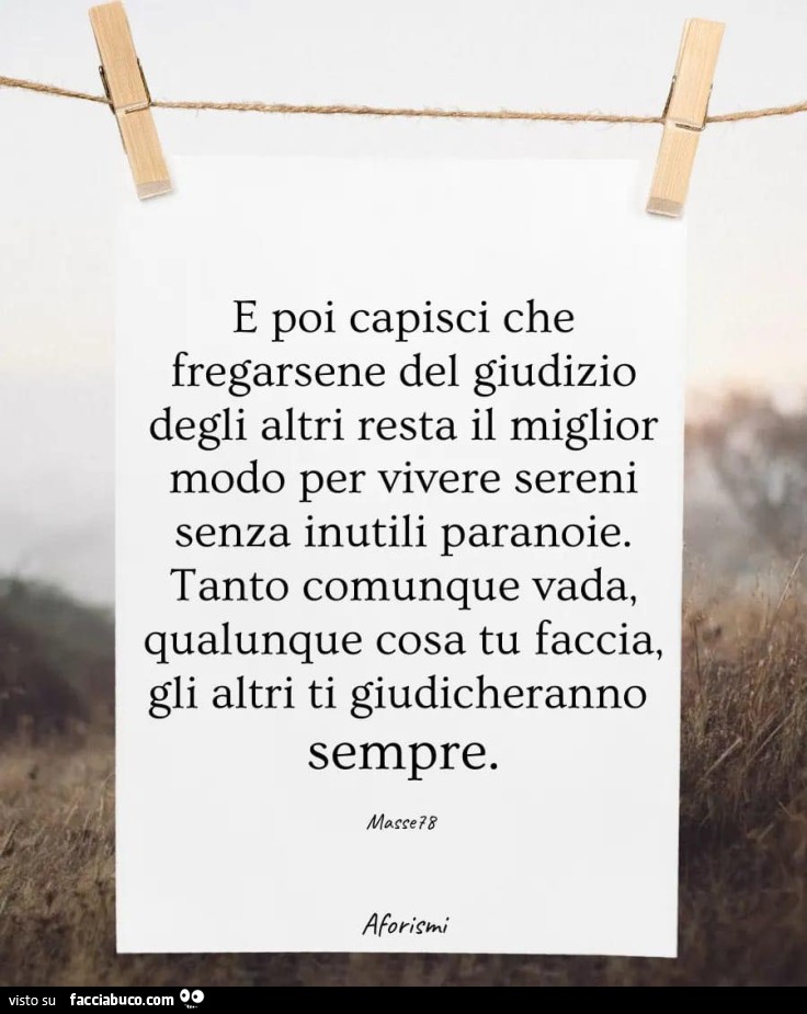 E poi capisci che fregarsene del giudizio degli altri resta il miglior modo per vivere sereni senza inutili paranoie. tanto comunque vada, qualunque cosa tu faccia. gli altri ti giudicheranno sempre
