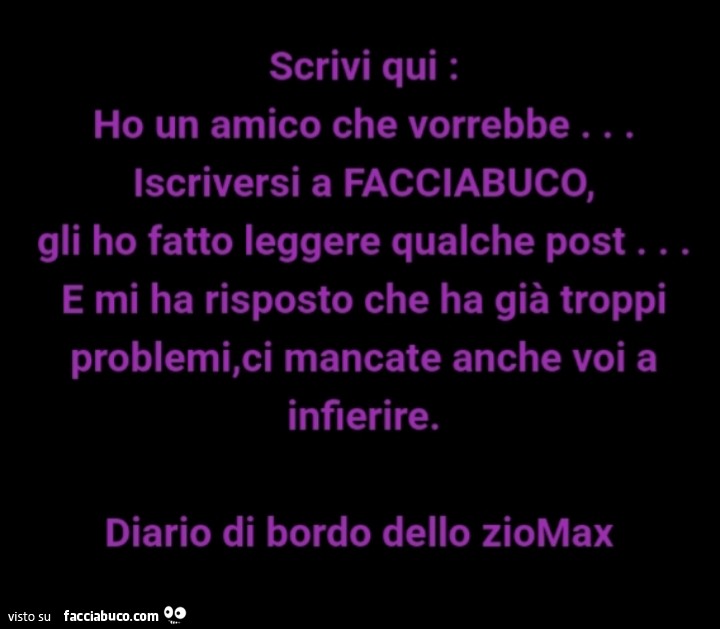 Ho un amico che vorrebbe iscriversi a facciabuco, gli ho fatto leggere qualche post… e mi ha risposto che ha già troppi problemi, ci mancate anche voi a infierire. Diario di bordo dello ziomax