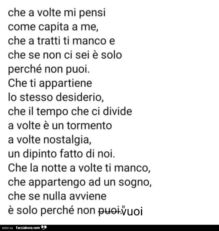 Che a volte mi pensi come capita a me, che a tratti ti manco e che se non ci sei è solo perché non puoi. Che ti appartiene lo stesso desiderio, che il tempo che ci divide a volte è un tormento a volte nostalgia, un dipinto fatto di noi