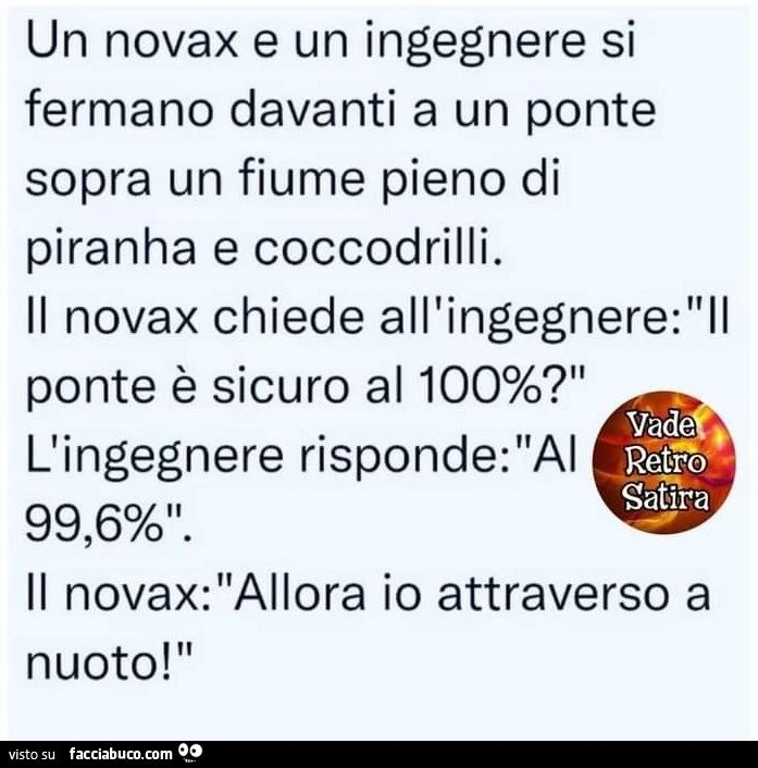 Un novax e un ingegnere si fermano davanti a un ponte sopra un fiume pieno di piranha e coccodrilli. Il novax chiede all'ingegnere: ll ponte è sicuro al 100%? Vàde l'ingegnere risponde: al 99,6%. Il novax: allora io attraverso a nuoto