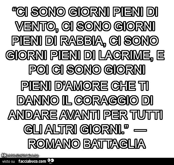 “ci sono giorni pieni di vento, ci sono giorni pieni di rabbia, ci sono giorni pieni di lacrime, e poi ci sono giorni pieni d'amore che ti danno il coraggio di andare avanti per tutti gli altri giorni. ” — romano battaglia