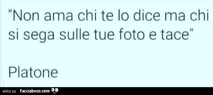 Non ama chi te lo dice ma chi si sega sulle tue foto e tace. Platone