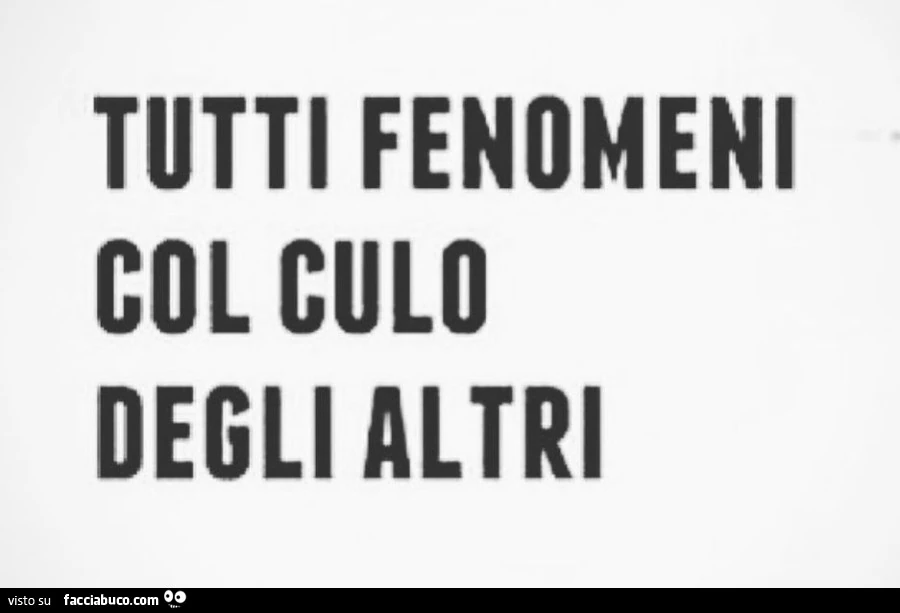 Tutti fenomeni col culo degli altri