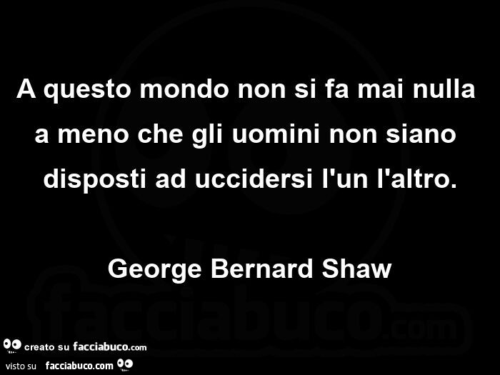 A questo mondo non si fa mai nulla a meno che gli uomini non siano disposti ad uccidersi l'un l'altro. george Bernard Shaw