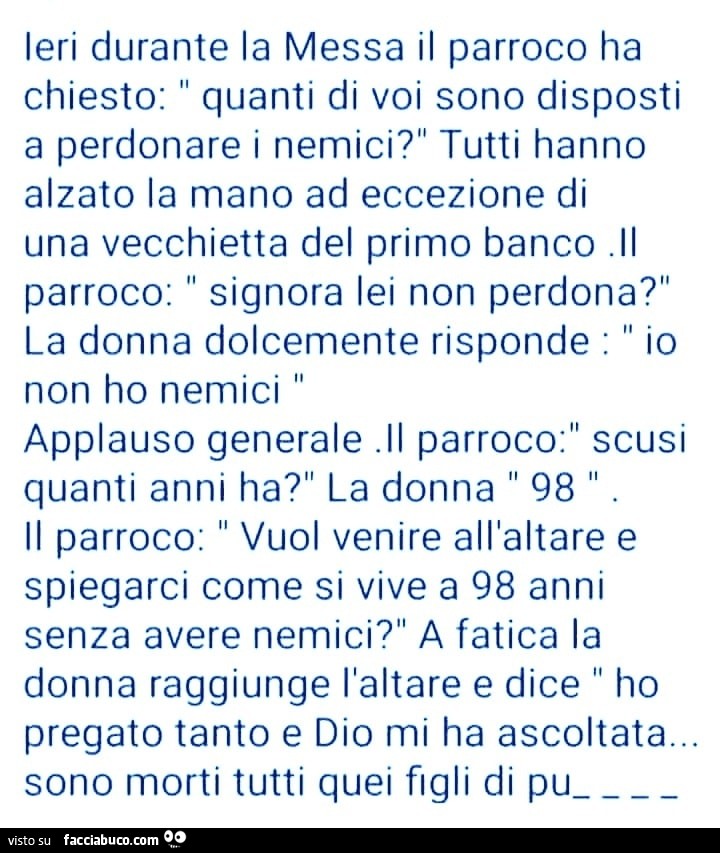Ieri durante la messa il parroco ha chiesto: quanti di voi sono disposti a perdonare i nemici? tutti hanno alzato la mano ad eccezione di una vecchietta del primo banco. il parroco: signora lei non perdona?