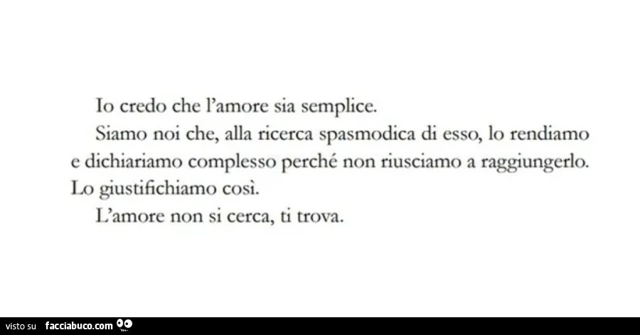 Io credo che l'amore sia semplice. siamo noi che, alla ricerca spasmodica di esso, lo rendiamo e dichiariamo complesso perché non riusciamo a raggiungerlo. lo giustifichiamo cosi. l'amore non si cerca, ti trova
