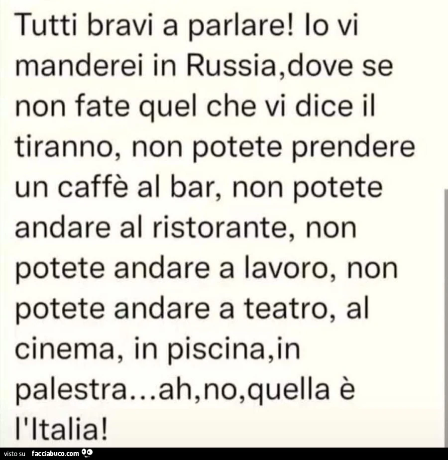Tutti bravi a parlare! Io vi manderei in russia, dove se non fate quel che vi dice il tiranno, non potete prendere un caffè al bar, non potete andare al ristorante, non potete andare a lavoro, non potete andare a teatro, al cinema, in piscina, in palestra