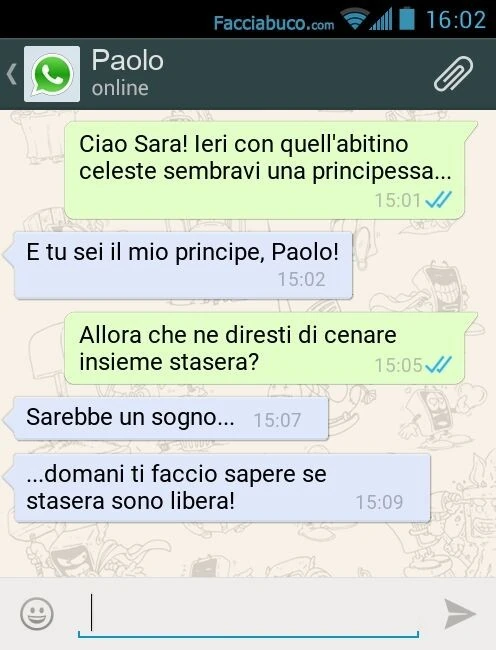 Ciao Sara! Ieri con quell'abitino celeste sembravi una principessa&hellip; E tu sei il mio principe, Paolo! Allora che ne diresti di cenare insieme stasera? Sarebbe un sogno&hellip; domani ti faccio sapere se stasera sono libera