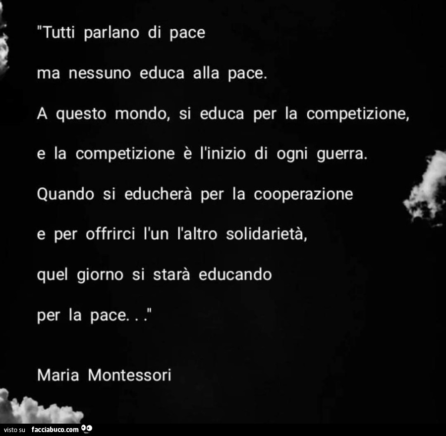 Tutti parlano di pace ma nessuno educa alla pace. A questo mondo, si educa per la competizione, e la competizione è l'inizio di ogni guerra. Quando si educherà per la cooperazione e per offrirci l'un l'altro solidarietà, quel giorno si star
