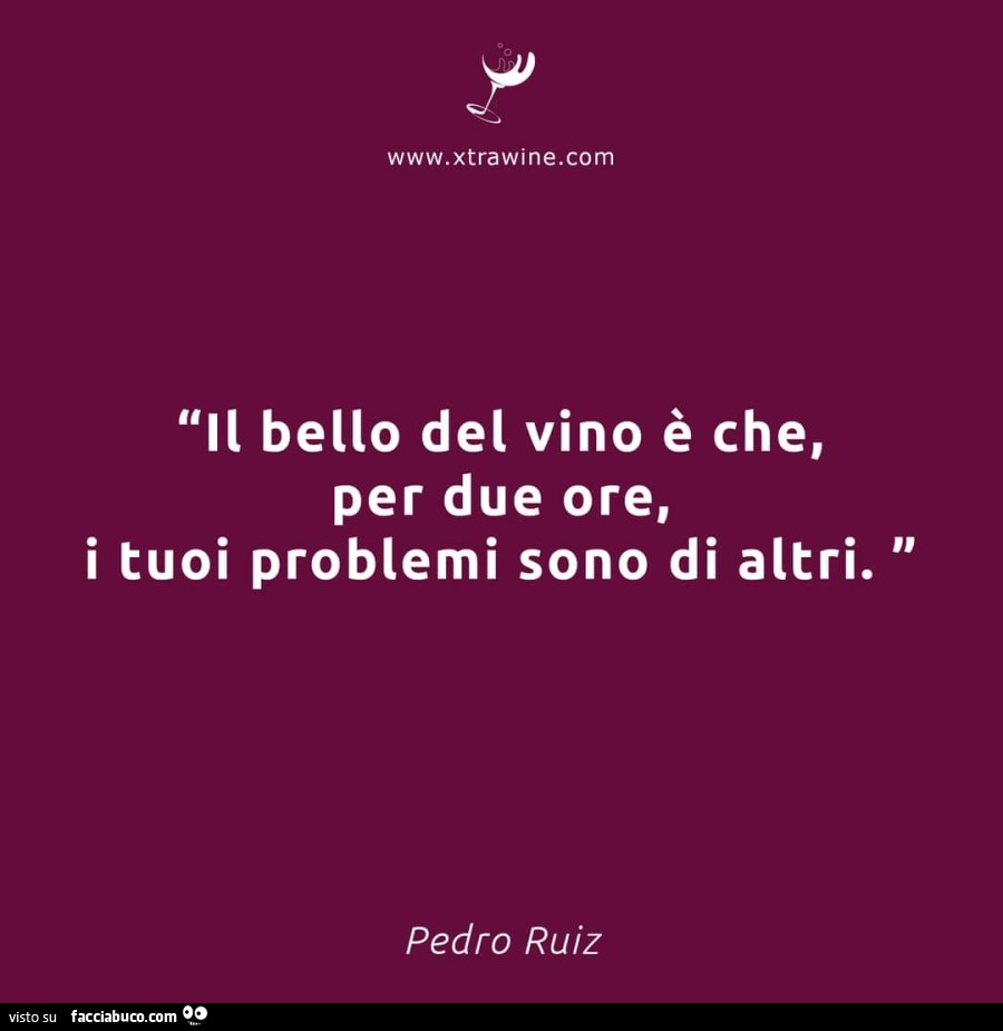 Il bello del vino è che, per due ore, i tuoi problemi sono di altri. Pedro Ruiz