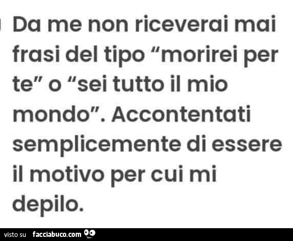 Da me non riceverai mai frasi del tipo morirei per te o sei tutto il mio mondo. Accontentati di essere il motivo per cui mi depilo