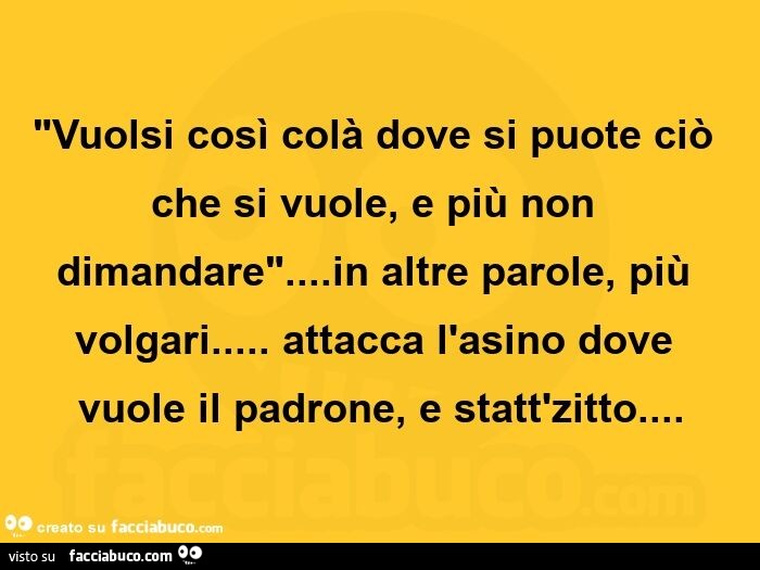 Vuolsi così colà dove si puote ciò che si vuole, e più non dimandare… in altre parole, più volgari… attacca l'asino dove vuole il padrone, e statt'zitto