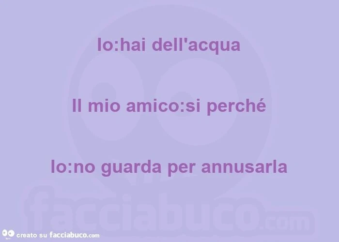 Io: hai dell'acqua  il mio amico: si perché  io: no guarda per annusarla