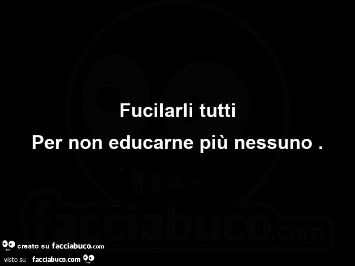 Fucilarli tutti per non educarne più nessuno