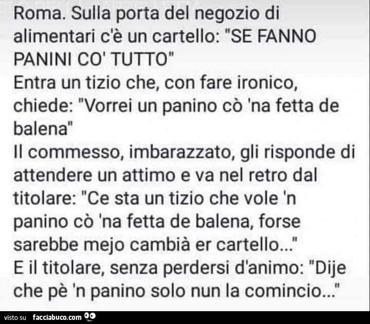 Roma. Sulla porta del negozio di alimentari c'è un cartello: se fanno panini cò tutto entra un tizio che, con fare ironico, chiede: vorrei un panino cò 'na fetta de balena il commesso, imbarazzato, gli risponde di attendere un attimo e va nel re
