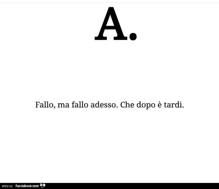 Fallo, ma fallo adesso. Che dopo è tardi