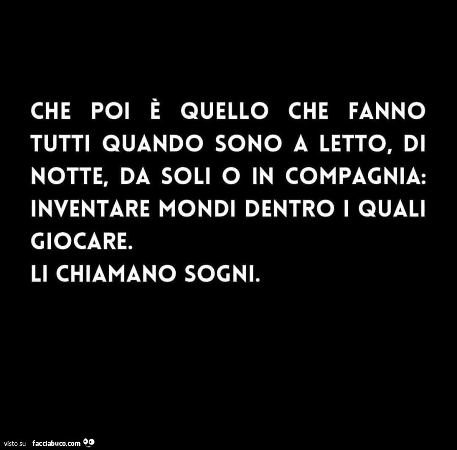 Che poi è quello che fanno tutti quando sono a letto, di notte, da soli o in compagnia: inventare mondi dentro i quali giocare. Li chiamano sogni