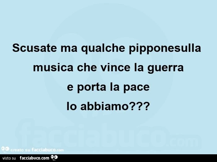Scusate ma qualche pipponesulla musica che vince la guerra e porta la pace lo abbiamo?