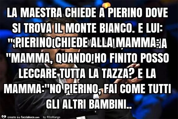 La maestra chiede a pierino dove si trova il monte bianco. E lui: "sul libro di geografia, a pagina 66! " Pierino chiede alla mamma: "mamma, quando ho finito posso leccare tutta la tazza? E la mamma: "no pierino, fai come tutti gli alt