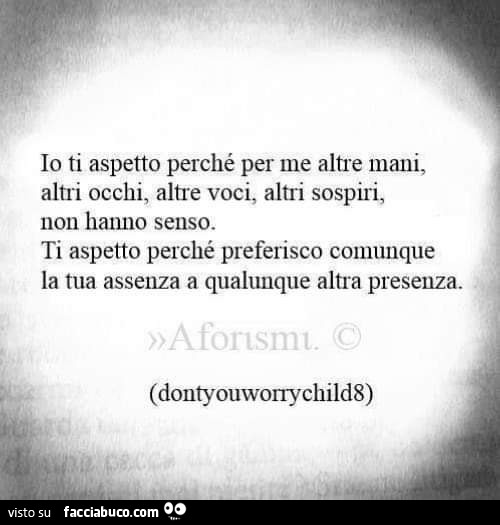 Io ti aspetto perché per me altre mani, altri occhi, altre voci, altri sospiri, non hanno senso. ti aspetto perché preferisco comunque la tua assenza a qualunque altra presenza
