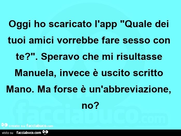 Oggi ho scaricato l'app "quale dei tuoi amici vorrebbe fare sesso con te? ". Speravo che mi risultasse manuela, invece è uscito scritto mano. Ma forse è un'abbreviazione, no?