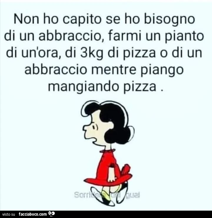 Non ho capito se ho bisogno di un abbraccio, farmi un pianto di un'ora, di 3kg di pizza o di un abbraccio mentre piango mangiando pizza