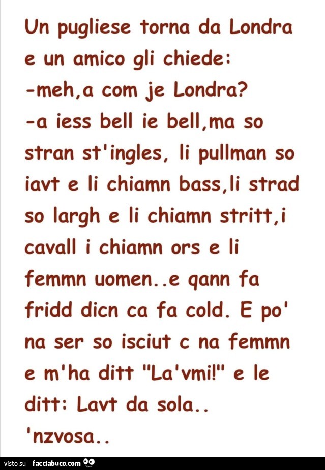 Un pugliese torna da londra e un amico gli chiede: meh, a com je londra? A iess bell ie bell, ma so stran sti ingles, li pullman so iavt e li chiamn bass, li strad so largh e li chiamn stritt, i cavall i chiamn ors e li femmn uomen. E qann fa fridd dicn c