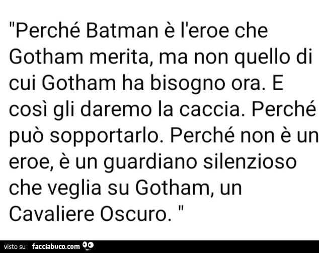 Perché batman è l'eroe che gotham merita, ma non quello di cui gotham ha bisogno ora. E così gli daremo la caccia. Perché può sopportarlo. Perché non è un eroe, è un guardiano silenzioso che veglia su gotham, un cavaliere oscuro